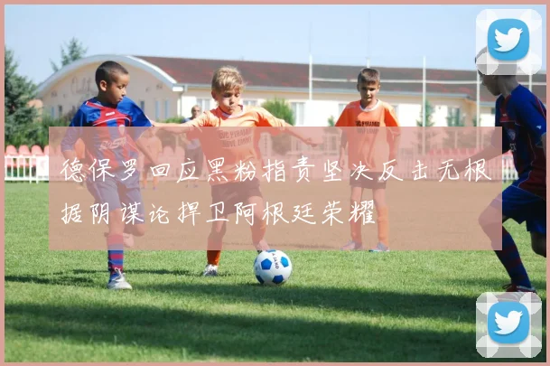 德保罗回应黑粉指责坚决反击无根据阴谋论捍卫阿根廷荣耀