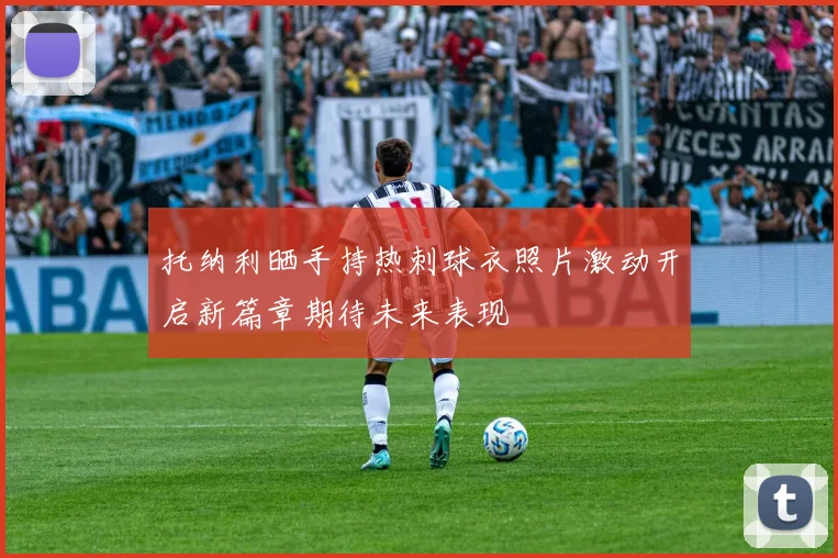 托纳利晒手持热刺球衣照片激动开启新篇章期待未来表现