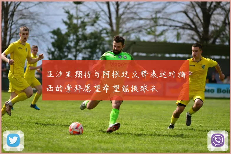 亚沙里期待与阿根廷交锋表达对梅西的崇拜愿望希望能换球衣