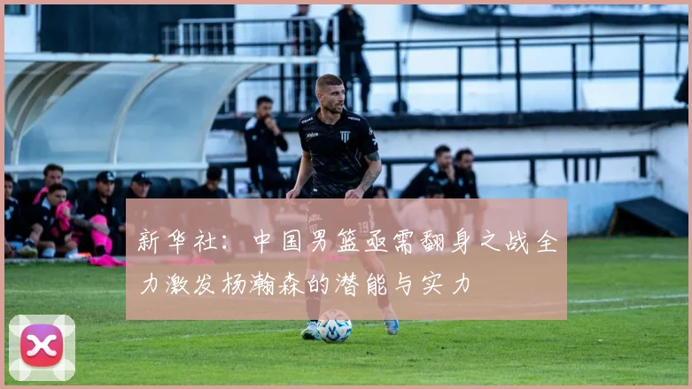 新华社：中国男篮亟需翻身之战全力激发杨瀚森的潜能与实力