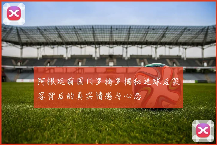 阿根廷前国门罗梅罗揭秘进球后笑容背后的真实情感与心态