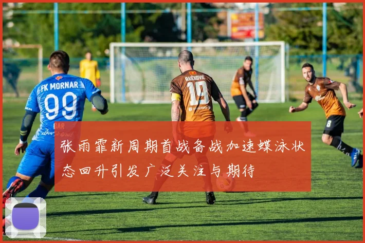 张雨霏新周期首战备战加速蝶泳状态回升引发广泛关注与期待