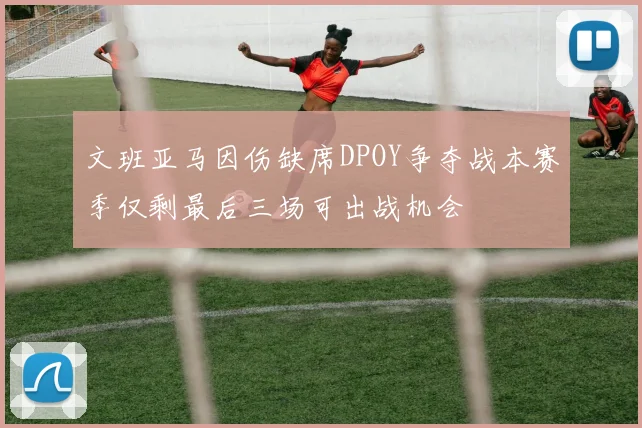 文班亚马因伤缺席DPOY争夺战本赛季仅剩最后三场可出战机会