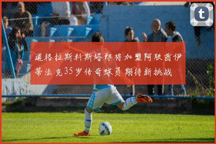 道格拉斯科斯塔即将加盟阿联酋伊蒂法克35岁传奇球员期待新挑战