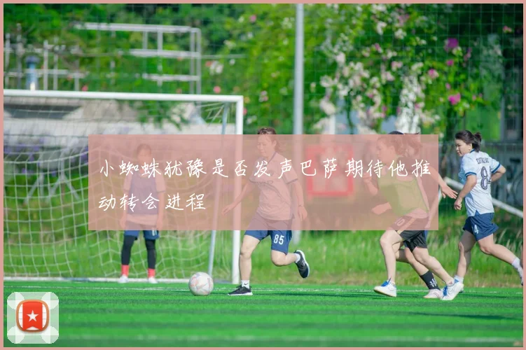 小蜘蛛犹豫是否发声巴萨期待他推动转会进程