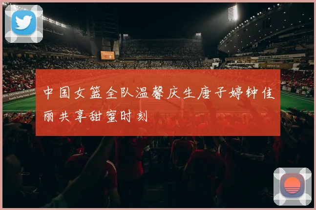 中国女篮全队温馨庆生唐子婷钟佳丽共享甜蜜时刻