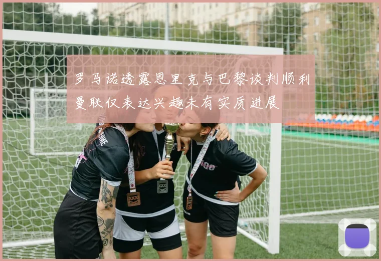 罗马诺透露恩里克与巴黎谈判顺利曼联仅表达兴趣未有实质进展