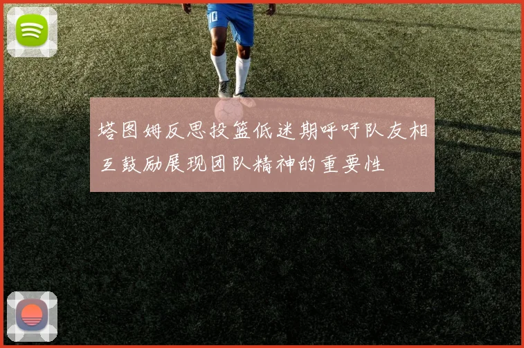 塔图姆反思投篮低迷期呼吁队友相互鼓励展现团队精神的重要性