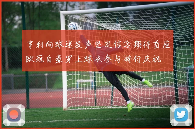 亨利向球迷发声坚定信念期待首座欧冠自豪穿上球衣参与游行庆祝