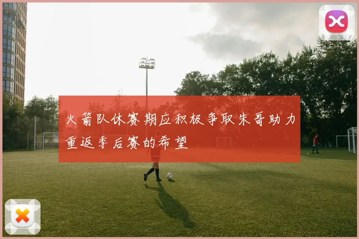 火箭队休赛期应积极争取朱哥助力重返季后赛的希望