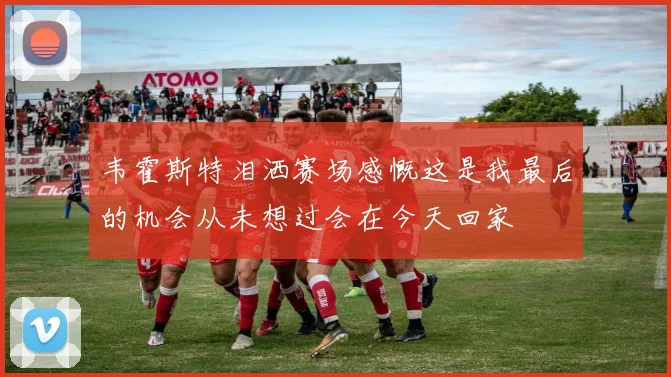 韦霍斯特泪洒赛场感慨这是我最后的机会从未想过会在今天回家