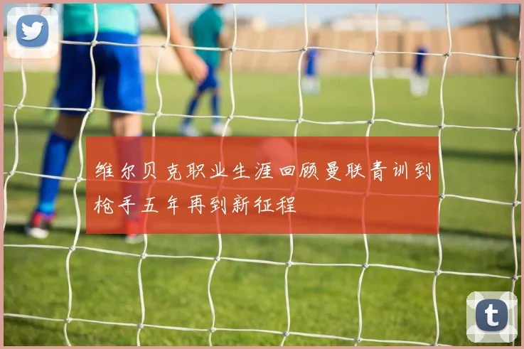 维尔贝克职业生涯回顾曼联青训到枪手五年再到新征程