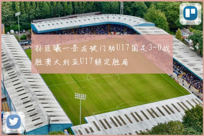 孙臣曦一条龙破门助U17国足3-0战胜澳大利亚U17锁定胜局