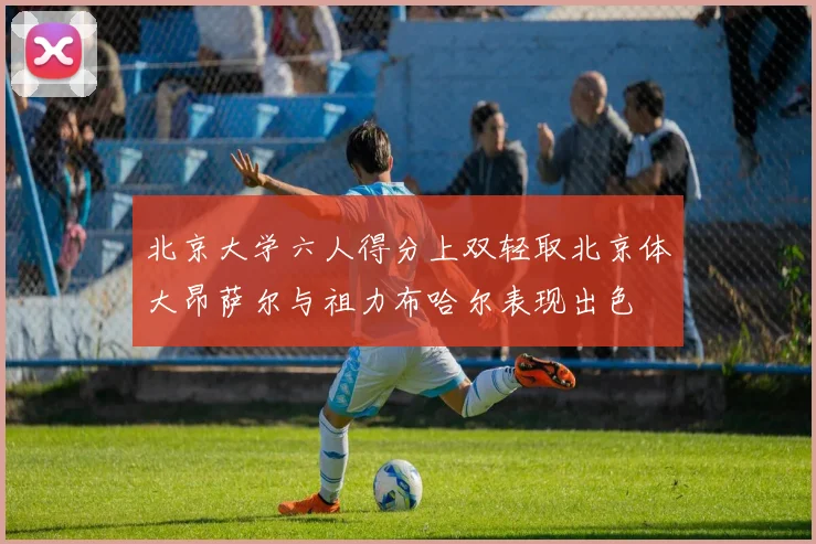 北京大学六人得分上双轻取北京体大昂萨尔与祖力布哈尔表现出色