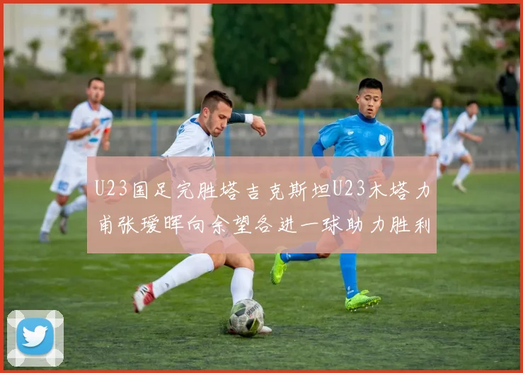 U23国足完胜塔吉克斯坦U23木塔力甫张瑷晖向余望各进一球助力胜利