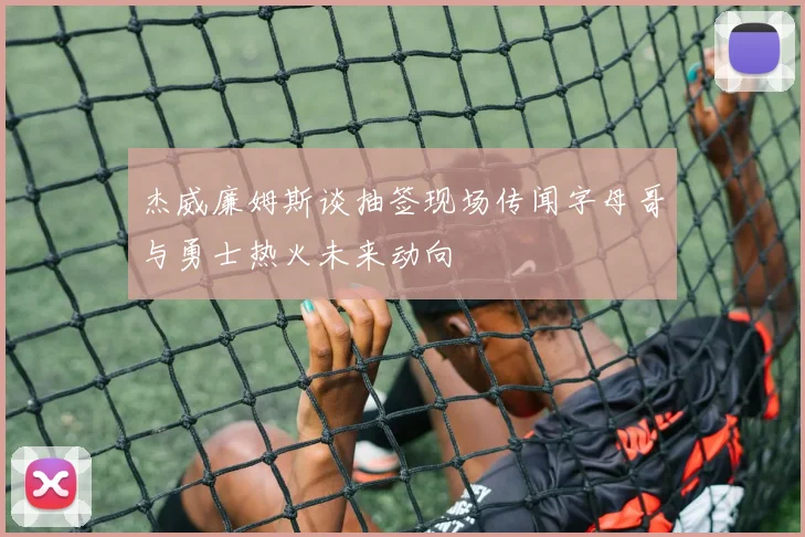 杰威廉姆斯谈抽签现场传闻字母哥与勇士热火未来动向