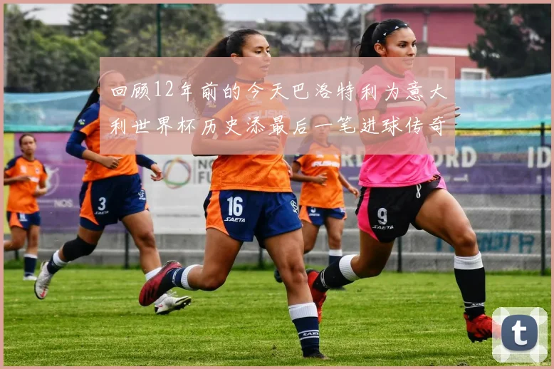 回顾12年前的今天巴洛特利为意大利世界杯历史添最后一笔进球传奇