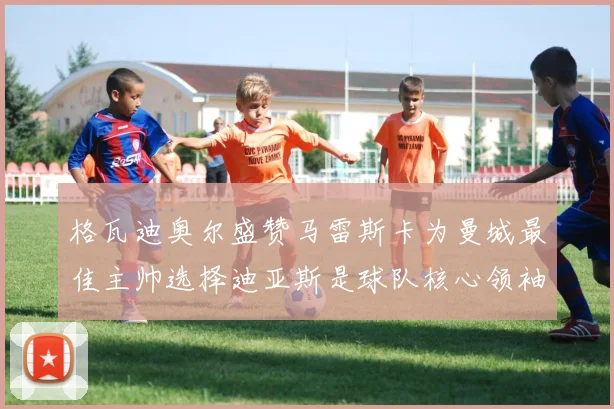 格瓦迪奥尔盛赞马雷斯卡为曼城最佳主帅选择迪亚斯是球队核心领袖