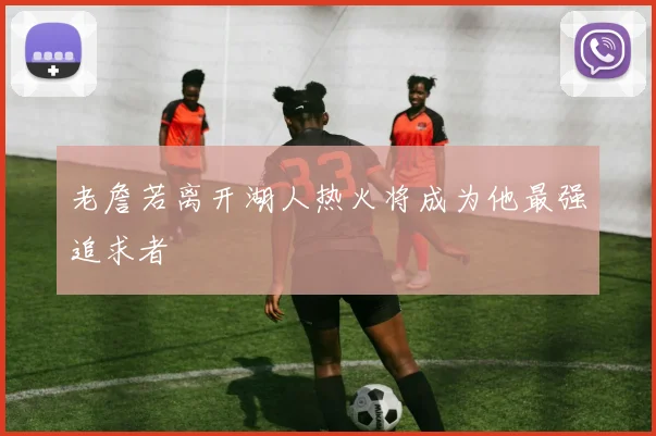 老詹若离开湖人热火将成为他最强追求者