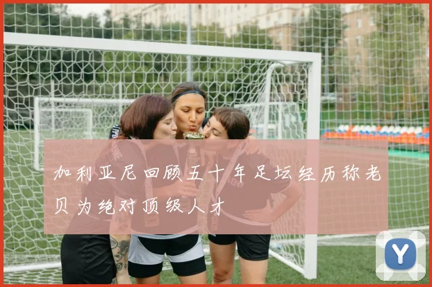 加利亚尼回顾五十年足坛经历称老贝为绝对顶级人才