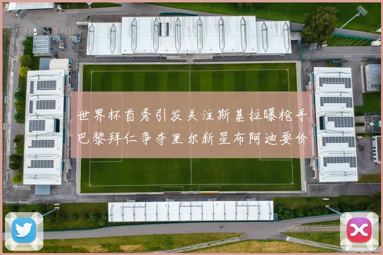 世界杯首秀引发关注斯基拉曝枪手巴黎拜仁争夺里尔新星布阿迪要价7000万欧