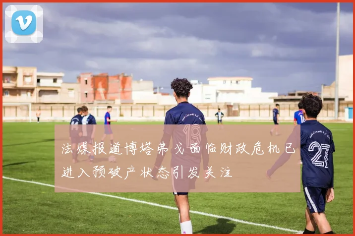 法媒报道博塔弗戈面临财政危机已进入预破产状态引发关注