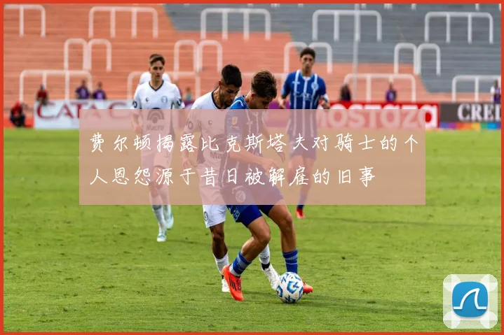 费尔顿揭露比克斯塔夫对骑士的个人恩怨源于昔日被解雇的旧事