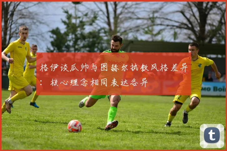 格伊谈瓜帅与图赫尔执教风格差异：核心理念相同表达各异