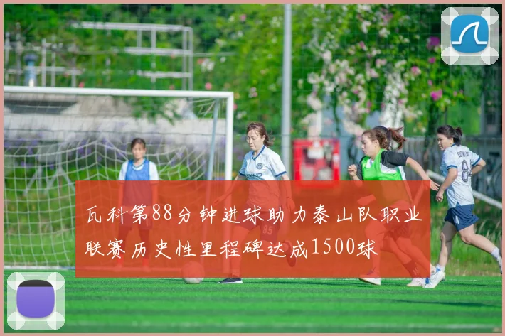 瓦科第88分钟进球助力泰山队职业联赛历史性里程碑达成1500球