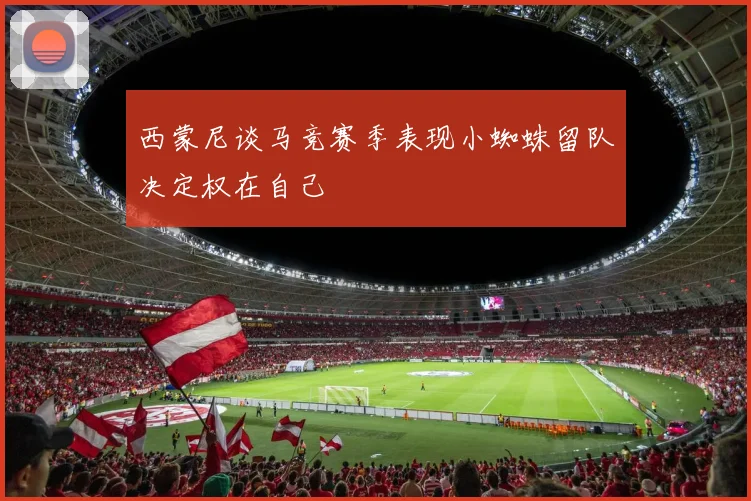 西蒙尼谈马竞赛季表现小蜘蛛留队决定权在自己